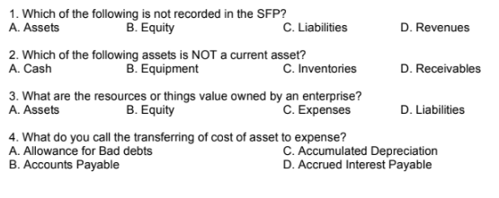 1. Which of the following is not recorded in the SFP?
A. Assets
B. Equity
C. Liabilities
D. Revenues
2. Which of the following assets is NOT a current asset?
A. Cash
B. Equipment
C. Inventories
D. Receivables
3. What are the resources or things value owned by an enterprise?
B. Equity
C. Expenses
A. Assets
D. Liabilities
4. What do you call the transferring of cost of asset to expense?
A. Allowance for Bad debts
C. Accumulated Depreciation
D. Accrued Interest Payable
B. Accounts Payable
