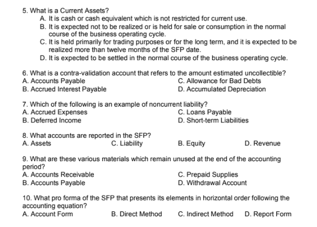 5. What is a Current Assets?
A. It is cash or cash equivalent which is not restricted for current use.
B. It is expected not to be realized or is held for sale or consumption in the normal
course of the business operating cycle.
C. t is held primarily for trading purposes or for the long term, and it is expected to be
realized more than twelve months of the SFP date.
D. It is expected to be settled in the normal course of the business operating cycle.
6. What is a contra-validation account that refers to the amount estimated uncollectible?
A. Accounts Payable
B. Accrued Interest Payable
C. Allowance for Bad Debts
D. Accumulated Depreciation
7. Which of the following is an example of noncurrent liability?
A. Accrued Expenses
B. Deferred Income
C. Loans Payable
D. Short-term Liabilities
8. What accounts are reported in the SFP?
A. Assets
C. Liability
B. Equity
D. Revenue
9. What are these various materials which remain unused at the end of the accounting
period?
A. Accounts Receivable
C. Prepaid Supplies
B. Accounts Payable
D. Withdrawal Account
10. What pro forma of the SFP that presents its elements in horizontal order following the
accounting equation?
A. Account Form
B. Direct Method
C. Indirect Method D. Report Form
