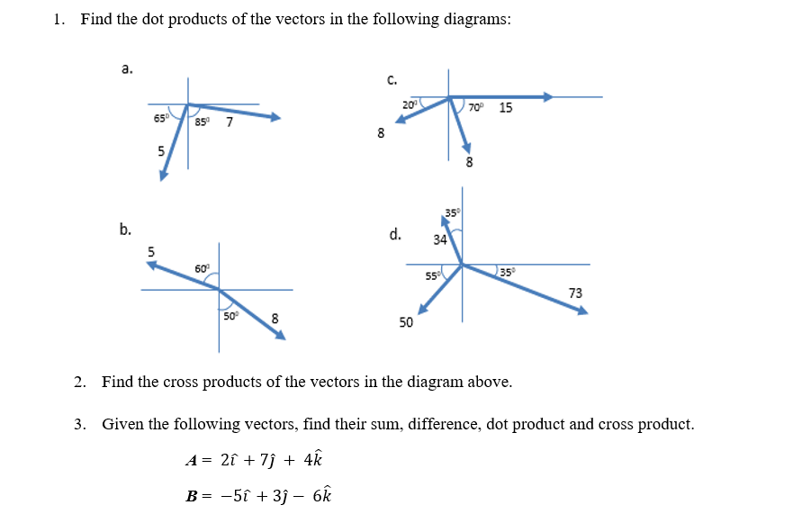 1. Find the dot products of the vectors in the following diagrams:
a.
C.
20
70° 15
65
85 7
8
5
8
35
b.
d.
34
5
60
35
73
50
8
50
2. Find the cross products of the vectors in the diagram above.
3. Given the following vectors, find their sum, difference, dot product and cross product.
A = 2î + 7î + 4k
B= -5î + 3j – 6k
