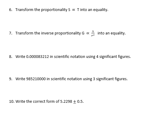 6. Transform the proportionality S x Tinto an equality.
7. Transform the inverse proportionality G x into an equality.
8. Write 0.000083212 in scientific notation using 4 significant figures.
9. Write 985210000 in scientific notation using 3 significant figures.
10. Write the correct form of 5.2298 + 0.5.
