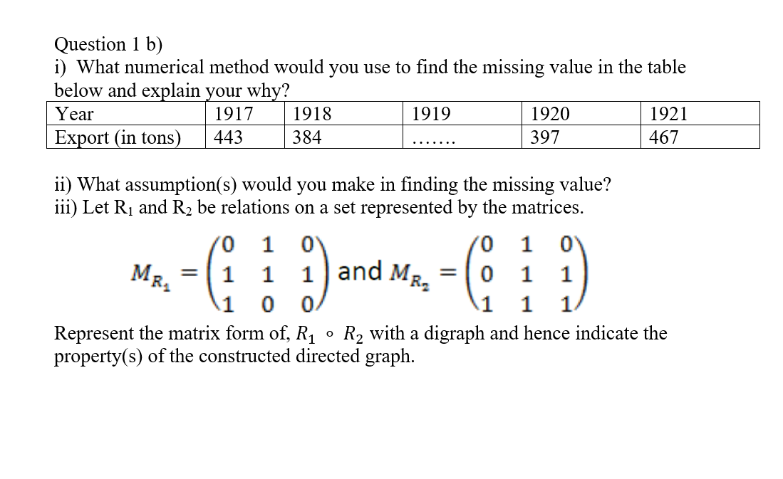 Question 1 b)
i) What numerical method would you use to find the missing value in the table
below and explain your why?
Year
1917
1918
1919
1920
1921
Export (in tons)
443
384
397
467
.......
ii) What assumption(s) would you make in finding the missing value?
iii) Let R1 and R2 be relations on a set represented by the matrices.
1
MR.
and MR.
0 1
1
1
1
1
1
1.
Represent the matrix form of, R,
property(s) of the constructed directed graph.
R2 with a digraph and hence indicate the
