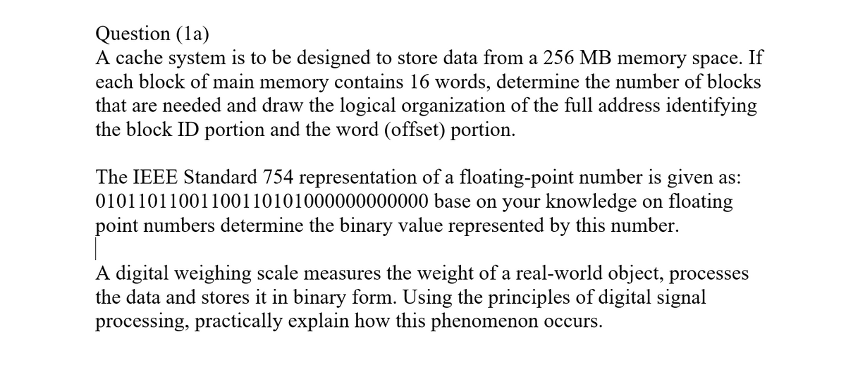 Question (la)
A cache system is to be designed to store data from a 256 MB memory space. If
each block of main memory contains 16 words, determine the number of blocks
that are needed and draw the logical organization of the full address identifying
the block ID portion and the word (offset) portion.
The IEEE Standard 754 representation of a floating-point number is given as:
01011011001100110101000000000000 base on your knowledge on floating
point numbers determine the binary value represented by this number.
a real-world object, processes
A digital weighing scale measures the weight
the data and stores it in binary form. Using the principles of digital signal
processing, practically explain how this phenomenon occurs.

