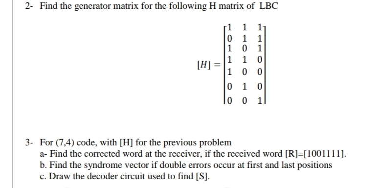 2- Find the generator matrix for the following H matrix of LBC
1
1 11
0
1
1
101
[H] =
1
1
0
10
10
00
10
0 10
3- For (7,4) code, with [H] for the previous problem
a- Find the corrected word at the receiver, if the received word [R]=[1001111].
b. Find the syndrome vector if double errors occur at first and last positions
c. Draw the decoder circuit used to find [S].