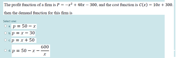The profit function of a firm is P = -x² + 40x – 300, and the cost function is C(x) = 10x + 300.
then the demand function for this firm is
Select one:
O a. p = 50 – x
O b.p = x – 30
O cp = x + 50
600
O d. p = 50 – x
