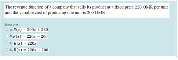 The revenue function of a company that sells its product at a fixed price 220 OMR per unit
and the variable cost of producing one unit is 200 OMR
Select one:
O A. R(x) = 200x + 220
O B. R(x) = 220x – 200
OC R(x) = 220x
O D. R(x) = 220x + 200
%3D
