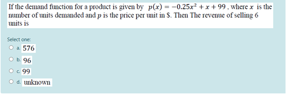 If the demand function for a product is given by p(x) = –0.25x² + x + 99 , where x is the
number of units demanded and p is the price per unit in S. Then The revenue of selling 6
units is
Select one:
a. 576
96
O. 99
O d. unknown
