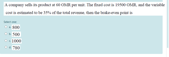 A company sells its product at 60 OMR per unit. The fixed cost is 19500 OMR, and the variable
cost is estimated to be 35% of the total revenue, then the brake-even point is
Select one:
O a. 800
O b. 500
O c. 1000
O d. 780
