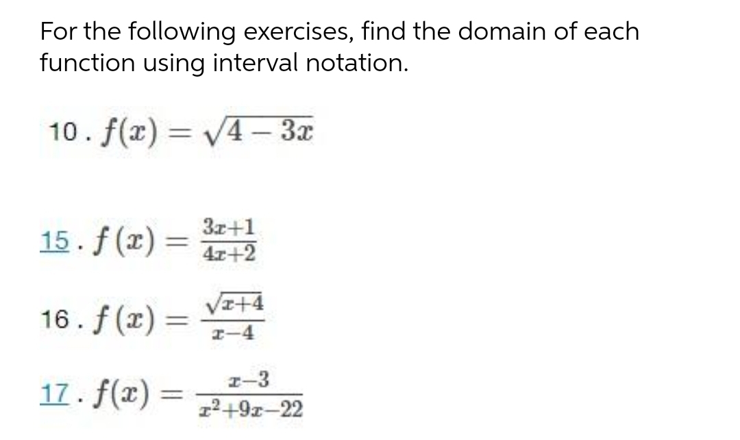 For the following exercises, find the domain of each
function using interval notation.
10. f(x) = V4– 3x
%3D
|
15. f (x)
3x+1
%3D
4x+2
VI+4
16. f (x)
%3D
I-4
I-3
17. f(x) = 7+9z–22
%3D
