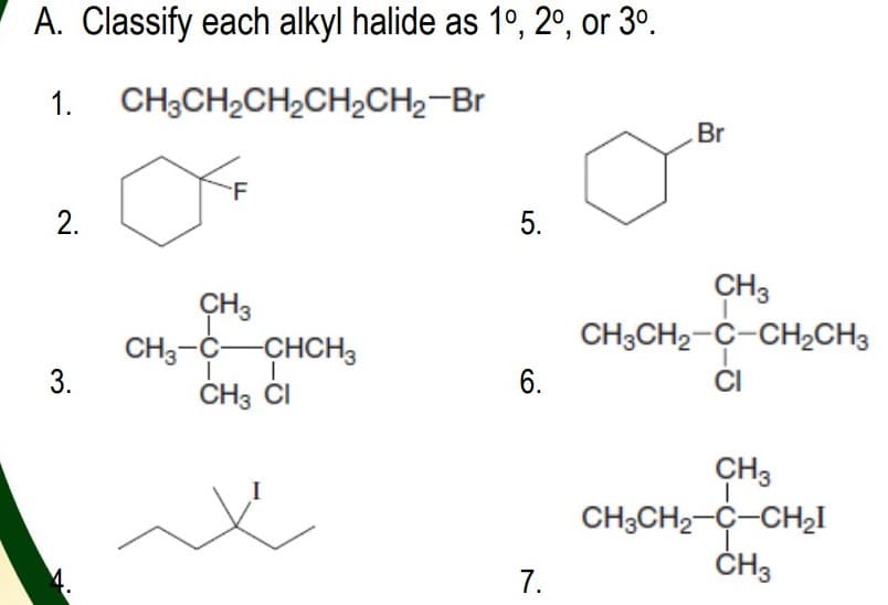 A. Classify each alkyl halide as 1°, 2°, or 3º.
1.
CH;CH2CH2CH2CH2-Br
Br
F
2.
5.
CH3
CH3CH2-C-CH½CH3
CI
CH3
CH3-C-CHCH3
3.
6.
CH3 ČI
CH3
CH;CH2-C-CH2I
ČH3
7.
