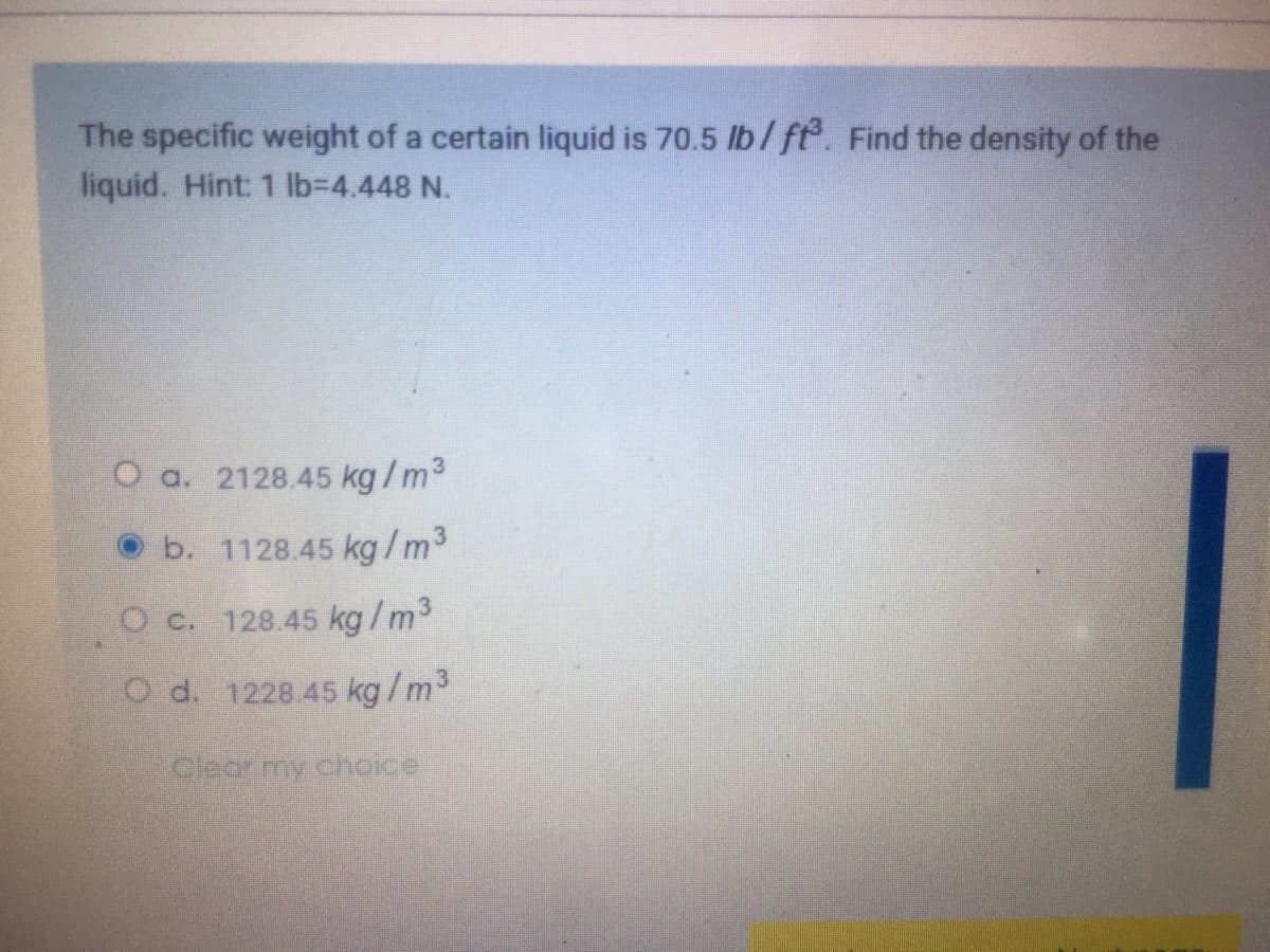 The specific weight of a certain liquid is 70.5 lb/ft. Find the density of the
liquid. Hint: 1 lb%3D4.448 N.
O a. 2128.45 kg/m3
b. 1128.45 kg /m3
O c. 128.45 kg/m3
O d. 1228.45 kg/m3
Clear my choice
