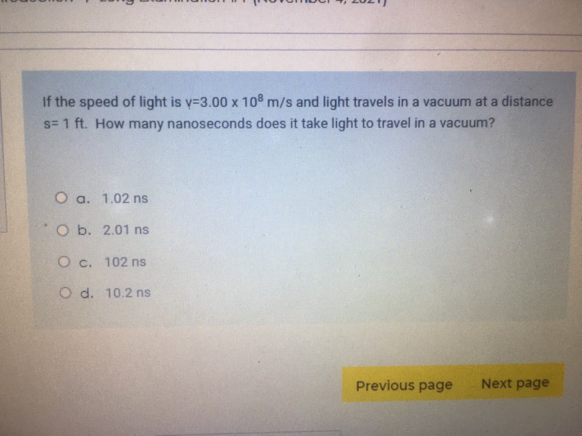 If the speed of light is y-3.00 x 10° m/s and light travels in a vacuum at a distance
s= 1 ft. How many nanoseconds does it take light to travel in a vacuum?
O a. 1.02 ns
O b. 2.01 ns
O c. 102 ns
O d. 10.2 ns
Previous page
Next page
