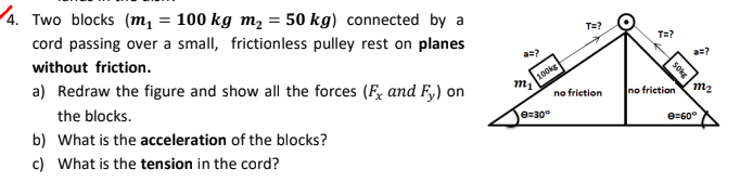4. Two blocks (m, = 100 kg m, = 50 kg) connected by a
cord passing over a small, frictionless pulley rest on planes
T=?
T=?
without friction.
a) Redraw the figure and show all the forces (F, and F,) on
100kg
no frietion
the blocks.
no friction m2
b) What is the acceleration of the blocks?
e=30°
e=60°
c) What is the tension in the cord?
