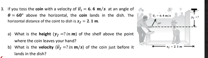 3. If you toss the coin with a velocity of v; = 6.4 m/s at an angle of
e = 60° above the horizontal, the coin lands in the dish. The
horizontal distance of the coint to dish is x; = 2.1 m.
v = 6.4 m/s
Y =?
60
a) What is the height (y, =? in m) of the shelf above the point
where the coin leaves your hand?
b) What is the velocity (v, =? in m/s) of the coin just before it
X = 2.1 m
lands in the dish?

