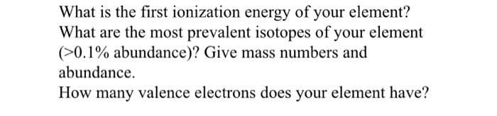 What is the first ionization energy of your element?
What are the most prevalent isotopes of your element
(>0.1% abundance)? Give mass numbers and
abundance.
How many valence electrons does your element have?
