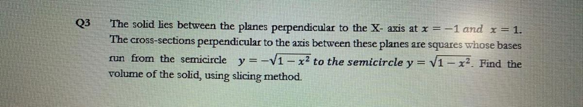 Q3
The solid lies between the planes perpendicular to the X- axis at x =-1 and x = 1.
The cross-sections perpendicular to the axis between these planes are squares whose bases
run from the semicircle y = -V1 – x² to the semicircle y = V1-x?. Find the
volume of the solid, using slicing method.
%3=
