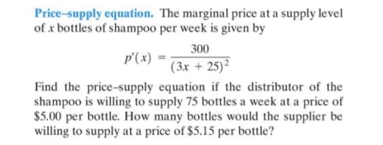 Price-supply equation. The marginal price at a supply level
of x bottles of shampoo per week is given by
300
p'(x)
(3x + 25)?
Find the price-supply equation if the distributor of the
shampoo is willing to supply 75 bottles a week at a price of
$5.00 per bottle. How many bottles would the supplier be
willing to supply at a price of $5.15 per bottle?
