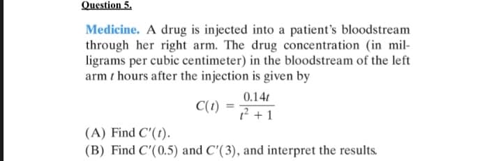 Question 5.
Medicine. A drug is injected into a patient's bloodstream
through her right arm. The drug concentration (in mil-
ligrams per cubic centimeter) in the bloodstream of the left
arm t hours after the injection is given by
0.14t
C(1)
? +1
(A) Find C'(t).
(B) Find C'(0.5) and C'(3), and interpret the results.
