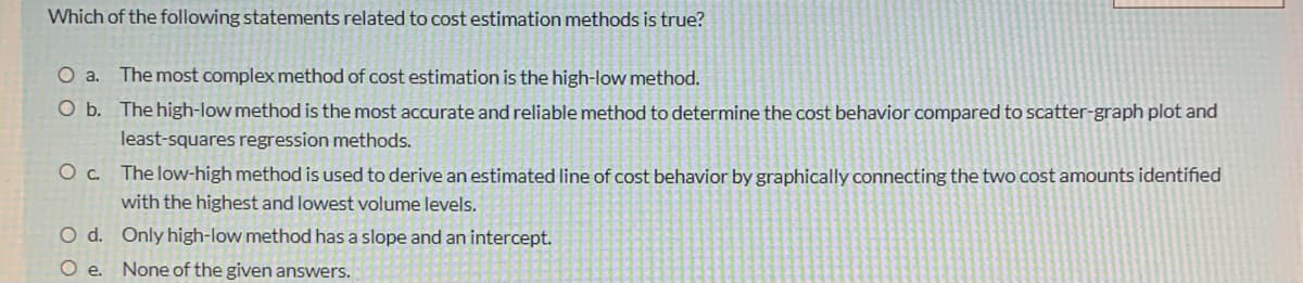 Which of the following statements related to cost estimation methods is true?
O a. The most complex method of cost estimation is the high-low method.
O b. The high-low method is the most accurate and reliable method to determine the cost behavior compared to scatter-graph plot and
least-squares regression methods.
O c. The low-high method is used to derive an estimated line of cost behavior by graphically connecting the two cost amounts identified
with the highest and lowest volume levels.
O d. Only high-low method has a slope and an intercept.
O .
None of the given answers.
