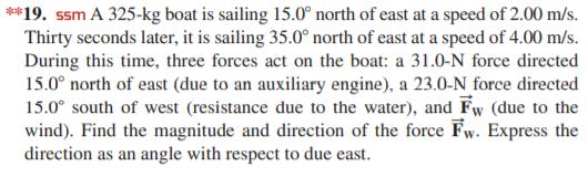 **19. ssm A 325-kg boat is sailing 15.0° north of east at a speed of 2.00 m/s.
Thirty seconds later, it is sailing 35.0° north of east at a speed of 4.00 m/s.
During this time, three forces act on the boat: a 31.0-N force directed
15.0° north of east (due to an auxiliary engine), a 23.0-N force directed
15.0° south of west (resistance due to the water), and Fw (due to the
wind). Find the magnitude and direction of the force Fw. Express the
direction as an angle with respect to due east.
