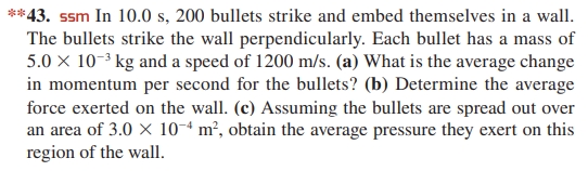 **43. ssm In 10.0 s, 200 bullets strike and embed themselves in a wall.
The bullets strike the wall perpendicularly. Each bullet has a mass of
5.0 x 10-3 kg and a speed of 1200 m/s. (a) What is the average change
in momentum per second for the bullets? (b) Determine the average
force exerted on the wall. (c) Assuming the bullets are spread out over
an area of 3.0 X 10-ª m², obtain the average pressure they exert on this
region of the wall.
