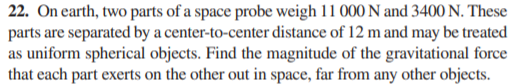 22. On earth, two parts of a space probe weigh 11 000 N and 3400 N. These
parts are separated by a center-to-center distance of 12 m and may be treated
as uniform spherical objects. Find the magnitude of the gravitational force
that each part exerts on the other out in space, far from any other objects.
