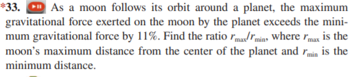 *33. O As a moon follows its orbit around a planet, the maximum
gravitational force exerted on the moon by the planet exceeds the mini-
mum gravitational force by 11%. Find the ratio rma/rmin, where rmax is the
moon's maximum distance from the center of the planet and rmin is the
minimum distance.
