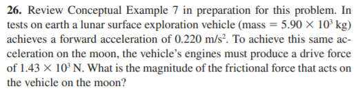 26. Review Conceptual Example 7 in preparation for this problem. In
tests on earth a lunar surface exploration vehicle (mass = 5.90 × 10° kg)
achieves a forward acceleration of 0.220 m/s². To achieve this same ac-
celeration on the moon, the vehicle's engines must produce a drive force
of 1.43 X 10° N. What is the magnitude of the frictional force that acts on
the vehicle on the moon?
