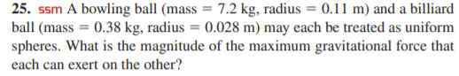 25. ssm A bowling ball (mass = 7.2 kg, radius = 0.11 m) and a billiard
ball (mass = 0.38 kg, radius = 0.028 m) may each be treated as uniform
spheres. What is the magnitude of the maximum gravitational force that
each can exert on the other?
%3D
