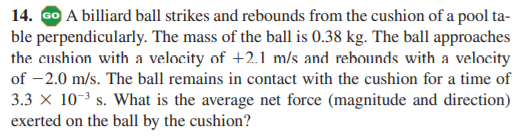 14. GO A billiard ball strikes and rebounds from the cushion of a pool ta-
ble perpendicularly. The mass of the ball is 0.38 kg. The ball approaches
the cushion with a velocity of +2.1 m/s and rehounds with a velocity
of -2.0 m/s. The ball remains in contact with the cushion for a time of
3.3 x 10-3 s. What is the average net force (magnitude and direction)
exerted on the ball by the cushion?
