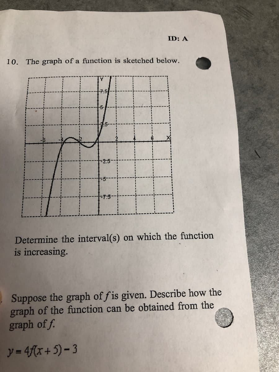 ID: A
10. The graph of a function is sketched below.
2:5
7:5
Determine the interval(s) on which the function
is increasing.
Suppose the graph of f is given. Describe how the
graph of the function can be obtained from the
graph of f.
y= 4f(x+5)- 3
