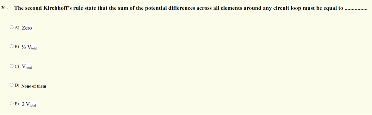 20 -
The second Kirchhoff's rule state that the sum of the potential differences across all elements around any circuit loop must be equal to .. .
O A) Zero
O B) ½ Vtotal
O C) Vtotal
D) None of them
O E) 2 Vtotal
