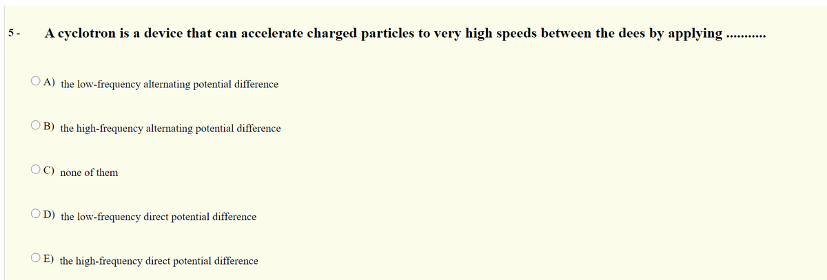 5 -
A cyclotron is a device that can accelerate charged particles to very high speeds between the dees by applying.
..... ......
O A) the low-frequency alternating potential difference
O B) the high-frequency alternating potential difference
C)
none of them
D) the low-frequency direct potential difference
E) the high-frequency direct potential difference
