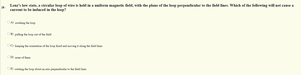 Lenz's law state, a circular loop of wire is held in a uniform magnetic field, with the plane of the loop perpendicular to the field lines. Which of the following will not cause a
current to be induced in the loop?
28 -
O A) crushing the loop
OB) pulling the loop out of the field
OC) keeping the orientation of the loop fixed and moving it along the field lines
D) none of them
OE) rotating the loop about an axis perpendicular to the field lines
