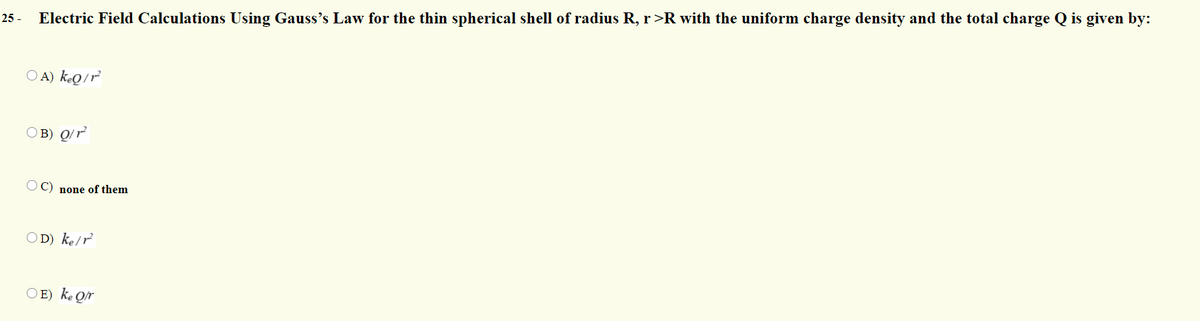 25 -
Electric Field Calculations Using Gauss's Law for the thin spherical shell of radius R, r>R with the uniform charge density and the total charge Q is given by:
O A) kQ/r²
OB) Q/r²
O C) none of them
OD) ke/r
O E) ke Qr
