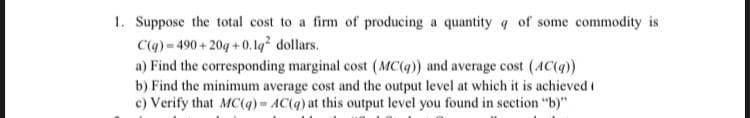 1. Suppose the total cost to a firm of producing a quantity q of some commodity is
C(q)- 490+ 20g +0. lq² dollars.
a) Find the corresponding marginal cost (MC(q) and average cost (4C(9)
b) Find the minimum average cost and the output level at which it is achieved i
c) Verify that MC(q) AC(q) at this output level you found in section "b)"
