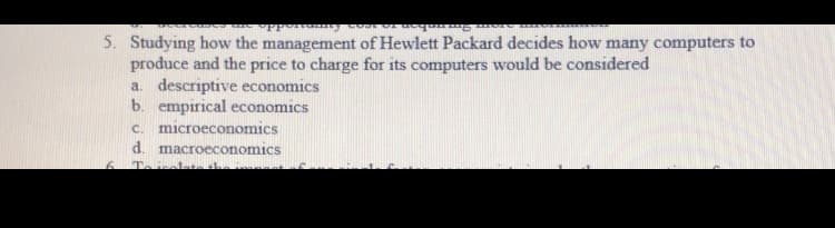 5. Studying how the management of Hewlett Packard decides how many computers to
produce and the price to charge for its computers would be considered
a. descriptive economics
b. empirical economics
c. microeconomics
d. macroeconomics

