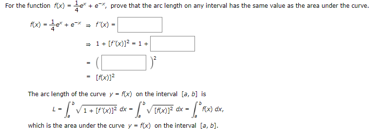For the function f(x) = e* + e*, prove that the arc length on any interval has the same value as the area under the curve.
f(x) =e* + e* = f'(x) =
1 + [f'(x)]? = 1 +
[fx)]?
The arc length of the curve y = f(x) on the interval [a, b] is
L= [VI+ [P(x)]? dx =
dx =
f(x) dx,
which is the area under the curve y = f(x) on the interval [a, b].
