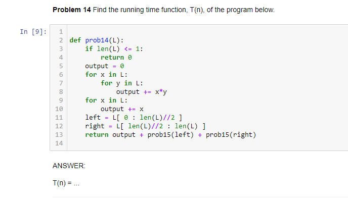 Problem 14 Find the running time function, T(n), of the program below.
In [9]:
1
2 def prob14(L):
if len(L) <= 1:
3
4
return e
output = 0
for x in L:
for y in L:
output += x*y
7
for x in L:
10
output += x
left = L[ 0 : len(L)//2 ]
right
return output + prob15(left) + prob15(right)
11
L[ len(L)//2 : len(L) ]
12
13
14
ANSWER:
T(n) = ..
