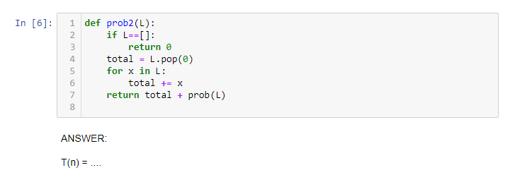 In [6]:
1 def prob2(L):
if L--[]:
2
3
return e
total - L.pop(0)
for x in L:
6
total +- x
7
return total + prob(L)
8
ANSWER:
T(n) = .

