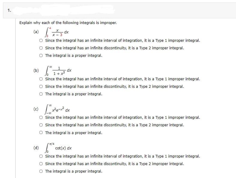 1.
Explain why each of the following integrals is improper.
(a)
dx
x - 3
Since the integral has an infinite interval of integration, it is a Type 1 improper integral.
Since the integral has an infinite discontinuity, it is a Type 2 improper integral.
The integral is a proper integral.
(b)
1
dx
1+x
Since the integral has an infinite interval of integration, it is a Type 1 improper integral.
Since the integral has an infinite discontinuity, it is a Type 2 improper integral.
The integral is a proper integral.
Since the integral has an infinite interval of integration, it is a Type 1 improper integral.
Since the integral has an infinite discontinuity, it is a Type 2 improper integral.
The integral is a proper integral.
7/4
(d)
cot(x) dx
Since the integral has an infinite interval of integration, it is a Type 1 improper integral.
Since the integral has an infinite discontinuity, it is a Type 2 improper integral.
O The integral is a proper integral.
