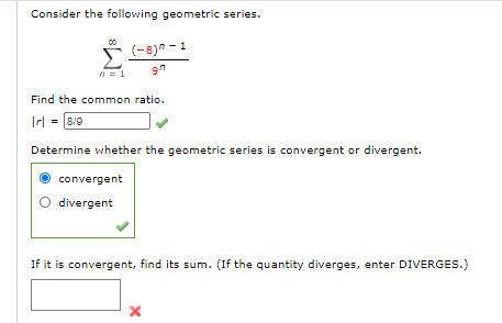 Consider the following geometric series.
Σ
(-8)" - 1
Find the common ratio.
Irl = 8/9
Determine whether the geometric series is convergent or divergent.
convergent
divergent
If it is convergent, find its sum. (If the quantity diverges, enter DIVERGES.)
