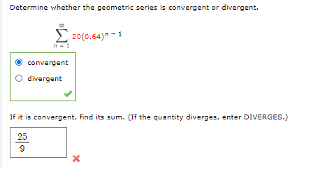 Determine whether the geometric series is convergent or divergent.
2 20(0.64)" - 1
n = 1
convergent
divergent
If it is convergent, find its sum. (If the quantity diverges, enter DIVERGES.)
25
9
