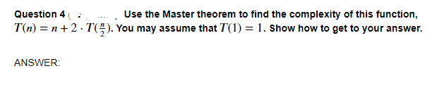 Question 4 .
Use the Master theorem to find the complexity of this function,
T(n) = n+2 · T(÷). You may assume that T(1) = 1. Show how to get to your answer.
