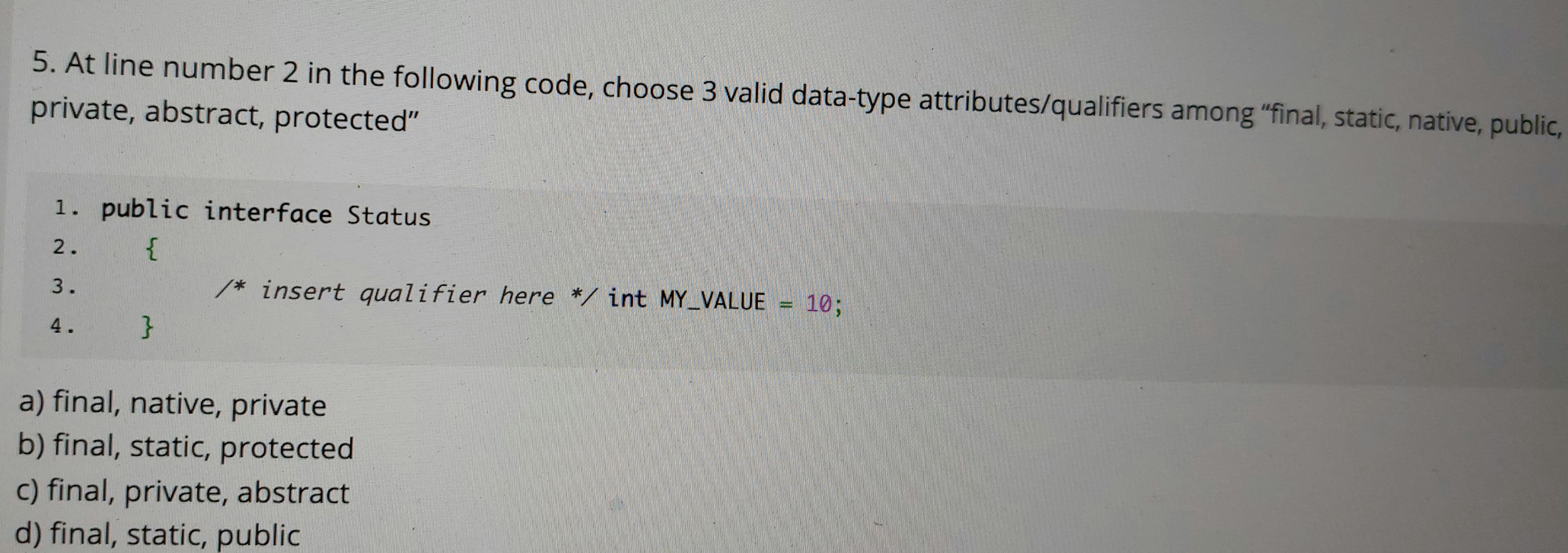 5. At line number 2 in the following code, choose 3 valid data-type attributes/qualifiers among "final, static, native, public,
private, abstract, protected"
1. public interface Status
2.
{
3.
/* insert qualifier here */ int MY_VALUE = 10;
4.
}
a) final, native, private
b) final, static, protected
c) final, private, abstract
d) final, static, public
