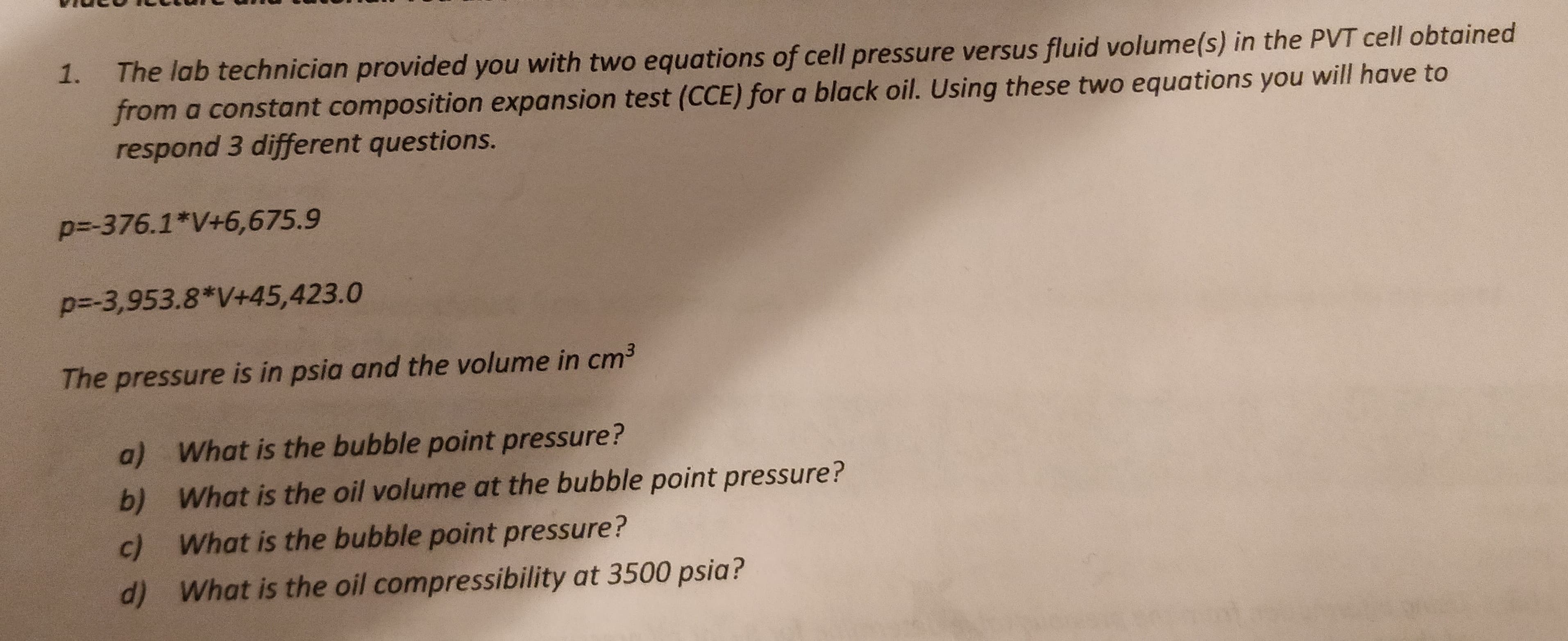 1.
The lab technician provided you with two equations of cell pressure versus fluid volume(s) in the PVT cell obtained
from a constant composition expansion test (CCE) for a black oil. Using these two equations you will have to
respond 3 different questions.
p=-376.1*V+6,675.9
p=-3,953.8*V+45,423.0
The pressure is in psia and the volume in cm3
What is the bubble point pressure?
a)
What is the oil volume at the bubble point pressure?
b)
What is the bubble point pressure?
c)
What is the oil compressibility at 3500 psia?
d)
