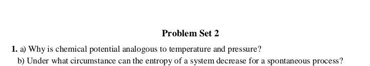 1. a) Why is chemical potential analogous to temperature and pressure?
b) Under what circumstance can the entropy of a system decrease for a spontaneous process?
