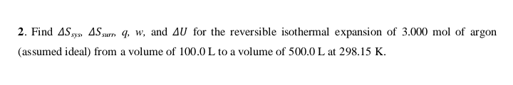 2. Find ASy, 4Ssurm q, w, and AU for the reversible isothermal expansion of 3.000 mol of argon
sys
(assumed ideal) from a volume of 100.0 L to a volume of 500.0 L at 298.15 K.
