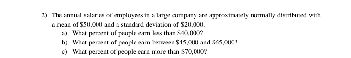 2) The annual salaries of employees in a large company are approximately normally distributed with
a mean of $50,000 and a standard deviation of $20,000.
a) What percent of people earn less than $40,000?
b) What percent of people earn between $45,000 and $65,000?
c) What percent of people earn more than $70,000?
