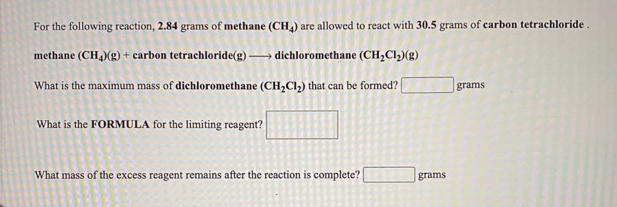 For the following reaction, 2.84 grams of methane (CH) are allowed to react with 30.5 grams of carbon tetrachloride.
methane (CH4)(g) + carbon tetrachloride(g) dichloromethane (CH,Cl2)(g)
What is the maximum mass of dichloromethane (CH,Cl,) that can be formed?
grams
What is the FORMULA for the limiting reagent?
What mass of the excess reagent remains after the reaction is complete?
grams
