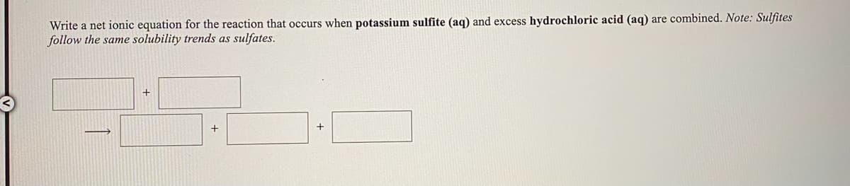 Write a net ionic equation for the reaction that occurs when potassium sulfite (aq) and excess hydrochloric acid (aq) are combined. Note: Sulfites
follow the same solubility trends as sulfates.
